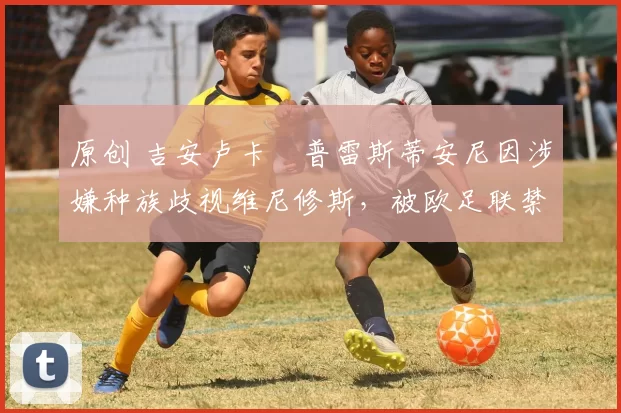 原创 吉安卢卡・普雷斯蒂安尼因涉嫌种族歧视维尼修斯，被欧足联禁赛