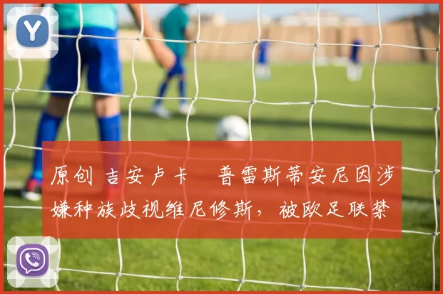 原创 吉安卢卡・普雷斯蒂安尼因涉嫌种族歧视维尼修斯，被欧足联禁赛