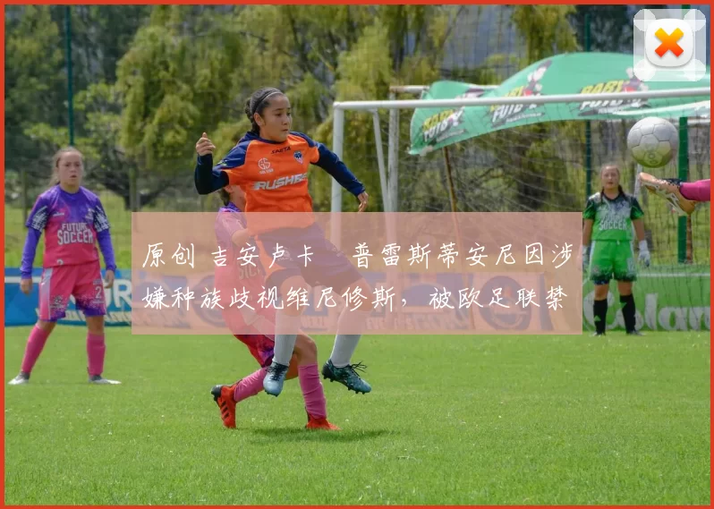 原创 吉安卢卡・普雷斯蒂安尼因涉嫌种族歧视维尼修斯，被欧足联禁赛