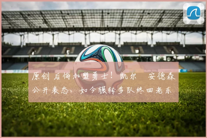 原创 后悔加盟勇士！凯尔・安德森公开表态，如今辗转多队终回老东家