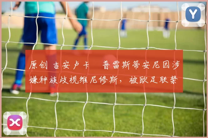 原创 吉安卢卡・普雷斯蒂安尼因涉嫌种族歧视维尼修斯，被欧足联禁赛