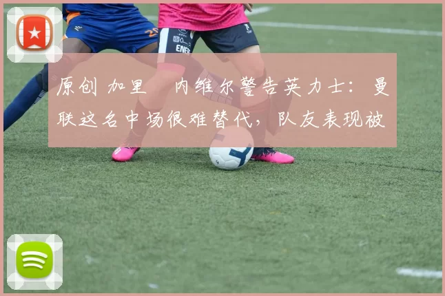 原创 加里・内维尔警告英力士：曼联这名中场很难替代，队友表现被赞 “离谱”