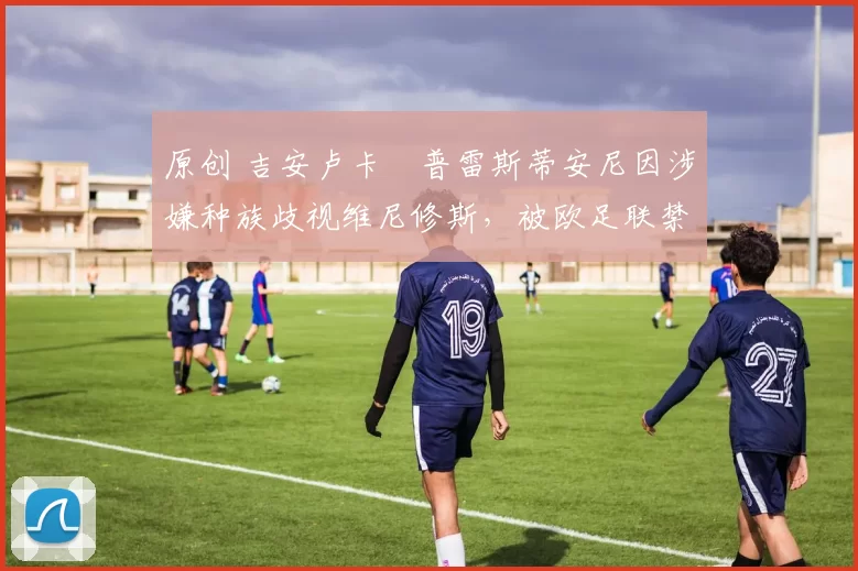 原创 吉安卢卡・普雷斯蒂安尼因涉嫌种族歧视维尼修斯，被欧足联禁赛