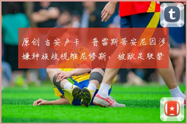 原创 吉安卢卡・普雷斯蒂安尼因涉嫌种族歧视维尼修斯,被欧足联禁赛