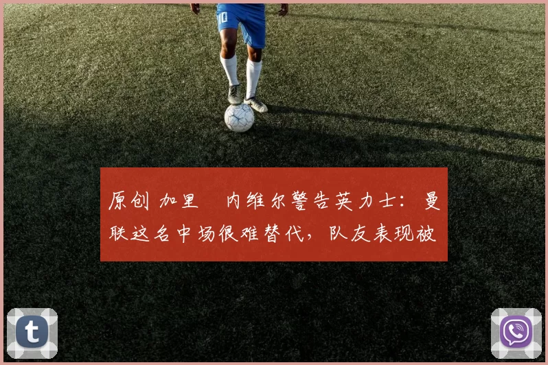 原创 加里・内维尔警告英力士:曼联这名中场很难替代,队友表现被赞 “离谱”