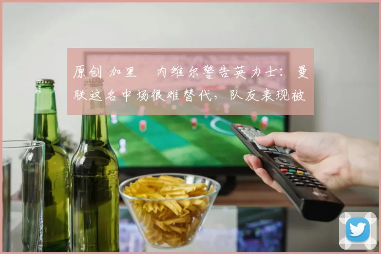 原创 加里・内维尔警告英力士：曼联这名中场很难替代，队友表现被赞 “离谱”