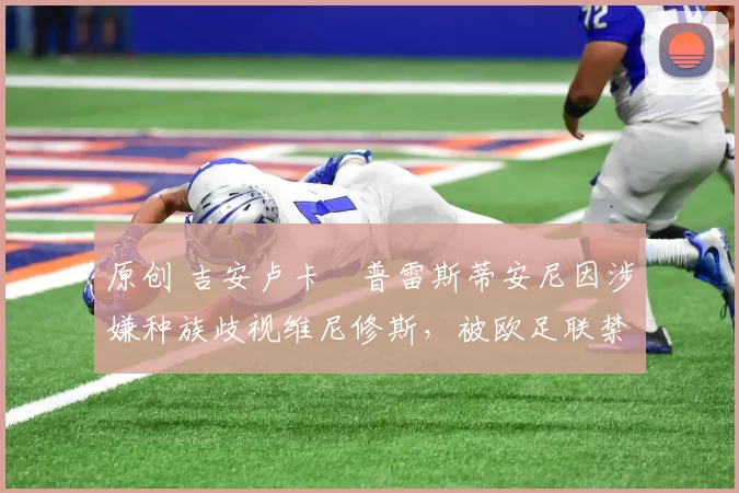 原创 吉安卢卡・普雷斯蒂安尼因涉嫌种族歧视维尼修斯，被欧足联禁赛