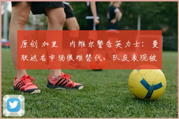 原创 加里・内维尔警告英力士：曼联这名中场很难替代，队友表现被赞 “离谱”