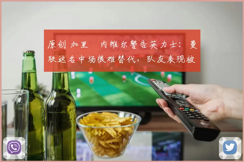 原创 加里・内维尔警告英力士：曼联这名中场很难替代，队友表现被赞 “离谱”