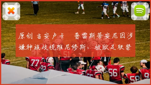 原创 吉安卢卡・普雷斯蒂安尼因涉嫌种族歧视维尼修斯，被欧足联禁赛