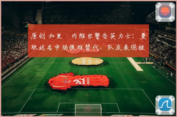 原创 加里・内维尔警告英力士:曼联这名中场很难替代,队友表现被赞 “离谱”