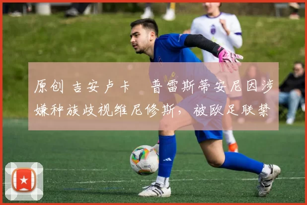 原创 吉安卢卡・普雷斯蒂安尼因涉嫌种族歧视维尼修斯,被欧足联禁赛