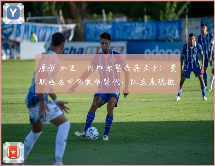 原创 加里・内维尔警告英力士:曼联这名中场很难替代,队友表现被赞 “离谱”