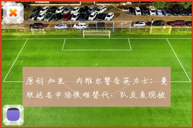 原创 加里・内维尔警告英力士：曼联这名中场很难替代，队友表现被赞 “离谱”