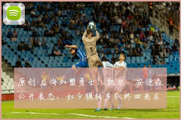 原创 后悔加盟勇士！凯尔・安德森公开表态，如今辗转多队终回老东家