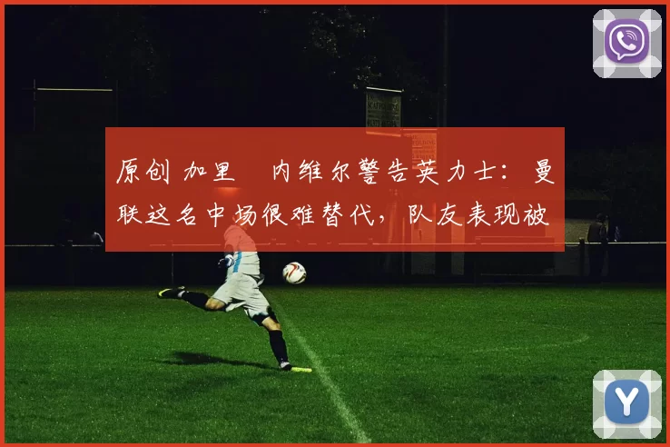 原创 加里・内维尔警告英力士：曼联这名中场很难替代，队友表现被赞 “离谱”