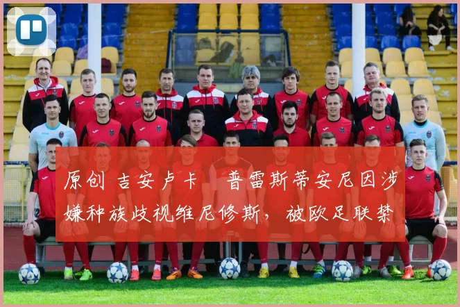 原创 吉安卢卡・普雷斯蒂安尼因涉嫌种族歧视维尼修斯,被欧足联禁赛