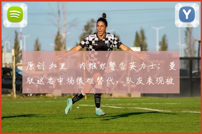 原创 加里・内维尔警告英力士：曼联这名中场很难替代，队友表现被赞 “离谱”