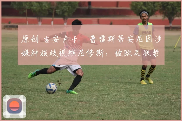 原创 吉安卢卡・普雷斯蒂安尼因涉嫌种族歧视维尼修斯，被欧足联禁赛