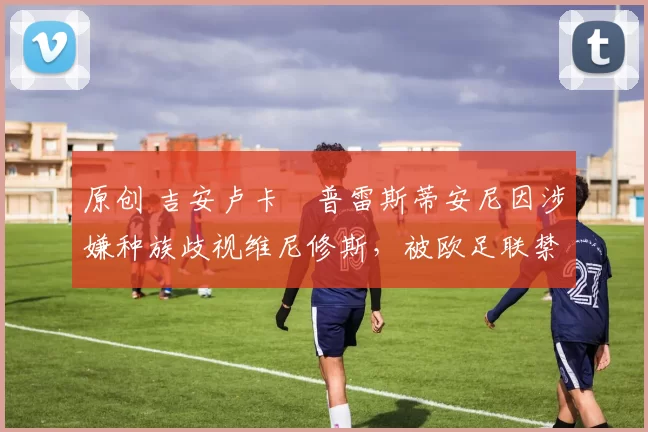 原创 吉安卢卡・普雷斯蒂安尼因涉嫌种族歧视维尼修斯，被欧足联禁赛