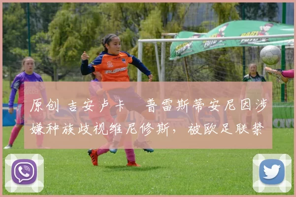 原创 吉安卢卡・普雷斯蒂安尼因涉嫌种族歧视维尼修斯，被欧足联禁赛