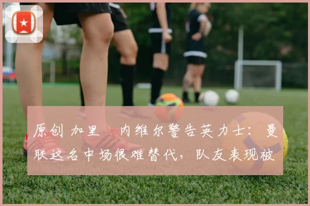 原创 加里・内维尔警告英力士:曼联这名中场很难替代,队友表现被赞 “离谱”