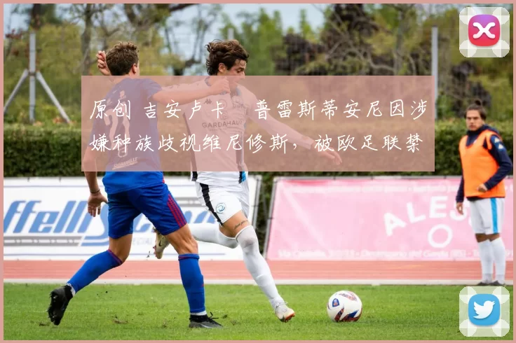 原创 吉安卢卡・普雷斯蒂安尼因涉嫌种族歧视维尼修斯，被欧足联禁赛