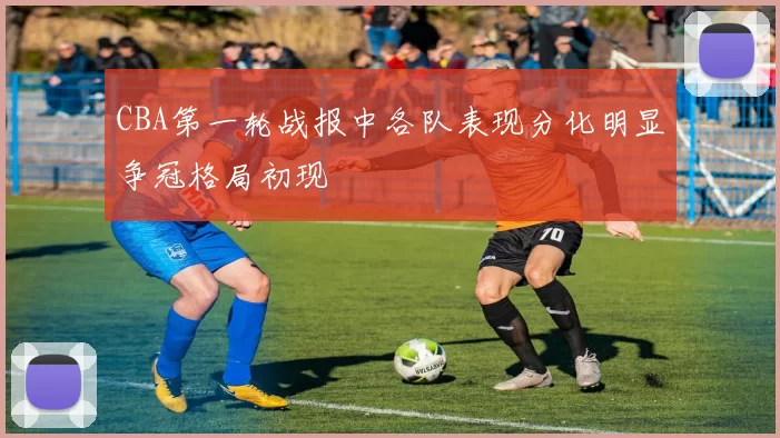 CBA第一轮战报中各队表现分化明显争冠格局初现