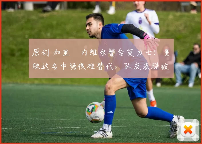 原创 加里・内维尔警告英力士：曼联这名中场很难替代，队友表现被赞 “离谱”