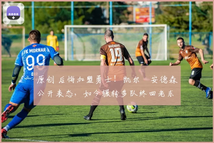 原创 后悔加盟勇士！凯尔・安德森公开表态，如今辗转多队终回老东家