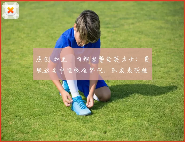 原创 加里・内维尔警告英力士：曼联这名中场很难替代，队友表现被赞 “离谱”