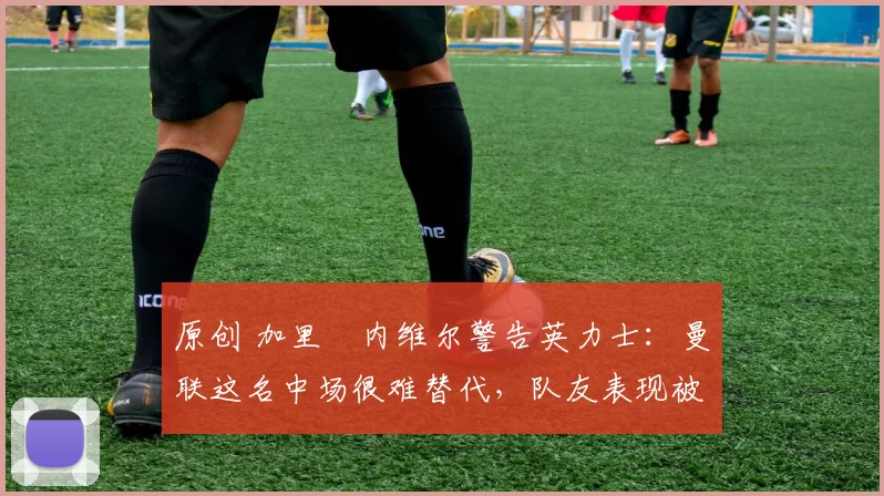 原创 加里・内维尔警告英力士：曼联这名中场很难替代，队友表现被赞 “离谱”