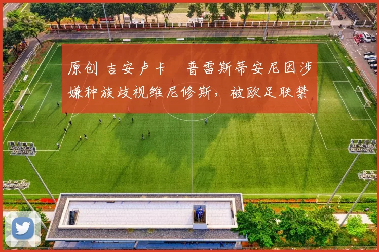 原创 吉安卢卡・普雷斯蒂安尼因涉嫌种族歧视维尼修斯，被欧足联禁赛