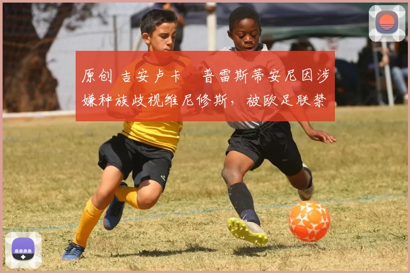 原创 吉安卢卡・普雷斯蒂安尼因涉嫌种族歧视维尼修斯，被欧足联禁赛