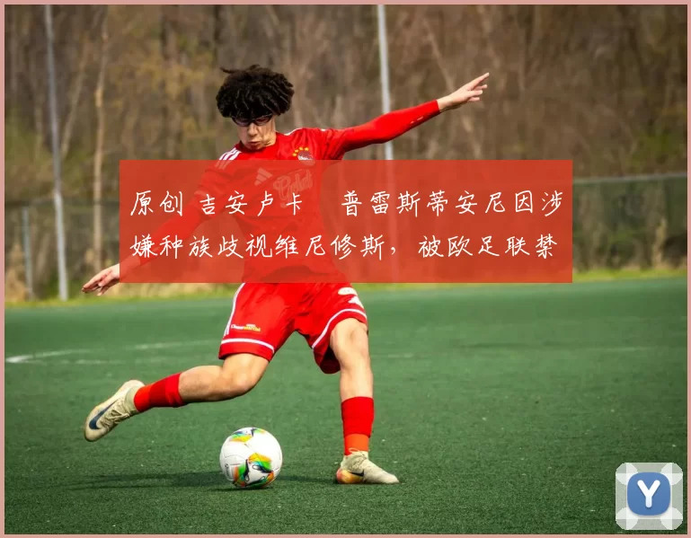 原创 吉安卢卡・普雷斯蒂安尼因涉嫌种族歧视维尼修斯，被欧足联禁赛