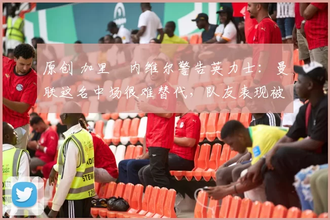 原创 加里・内维尔警告英力士：曼联这名中场很难替代，队友表现被赞 “离谱”