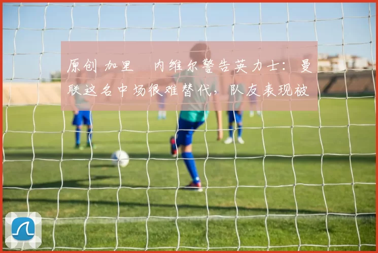 原创 加里・内维尔警告英力士:曼联这名中场很难替代,队友表现被赞 “离谱”