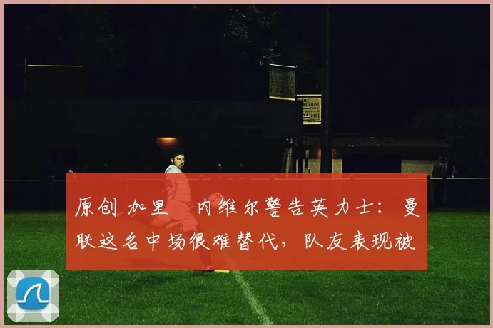 原创 加里・内维尔警告英力士：曼联这名中场很难替代，队友表现被赞 “离谱”