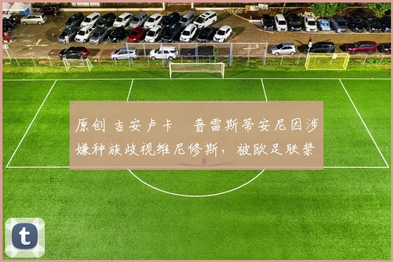 原创 吉安卢卡・普雷斯蒂安尼因涉嫌种族歧视维尼修斯，被欧足联禁赛