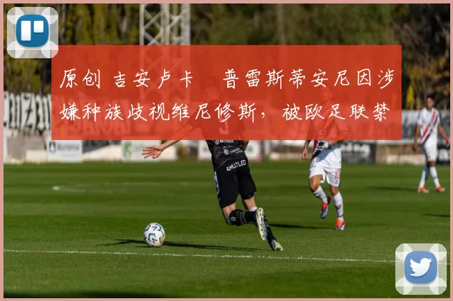 原创 吉安卢卡・普雷斯蒂安尼因涉嫌种族歧视维尼修斯,被欧足联禁赛