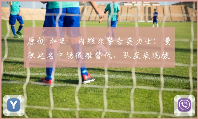 原创 加里・内维尔警告英力士：曼联这名中场很难替代，队友表现被赞 “离谱”