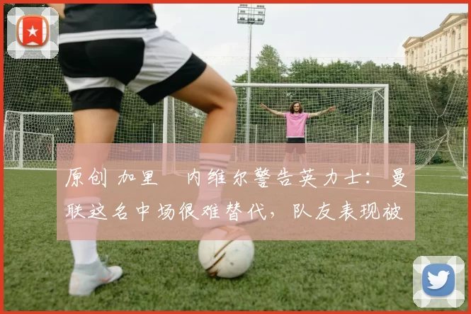 原创 加里・内维尔警告英力士:曼联这名中场很难替代,队友表现被赞 “离谱”