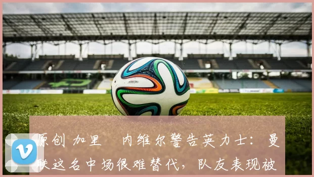 原创 加里・内维尔警告英力士：曼联这名中场很难替代，队友表现被赞 “离谱”