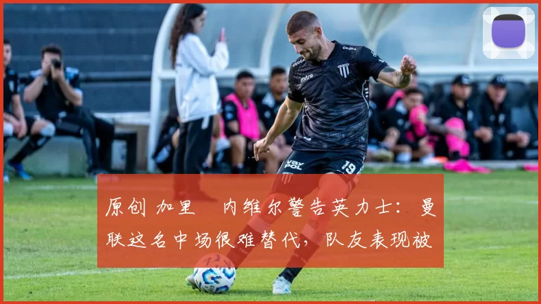 原创 加里・内维尔警告英力士:曼联这名中场很难替代,队友表现被赞 “离谱”