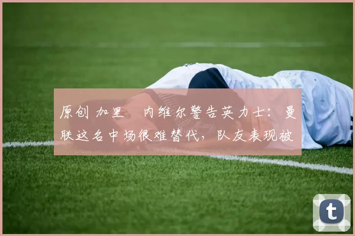 原创 加里・内维尔警告英力士：曼联这名中场很难替代，队友表现被赞 “离谱”