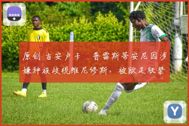 原创 吉安卢卡・普雷斯蒂安尼因涉嫌种族歧视维尼修斯,被欧足联禁赛