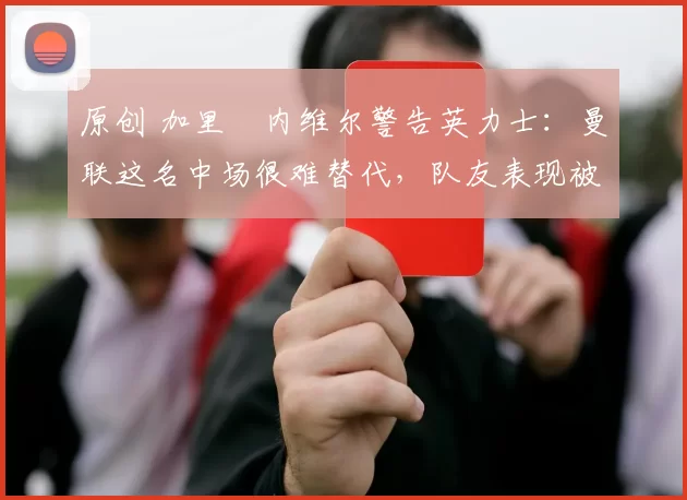 原创 加里・内维尔警告英力士：曼联这名中场很难替代，队友表现被赞 “离谱”