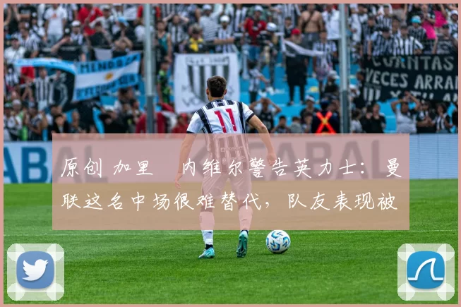 原创 加里・内维尔警告英力士：曼联这名中场很难替代，队友表现被赞 “离谱”