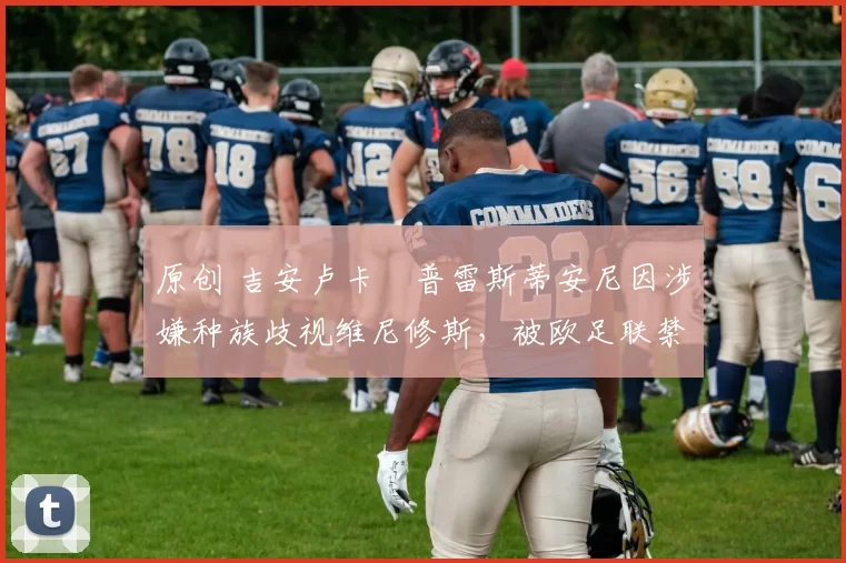 原创 吉安卢卡・普雷斯蒂安尼因涉嫌种族歧视维尼修斯，被欧足联禁赛