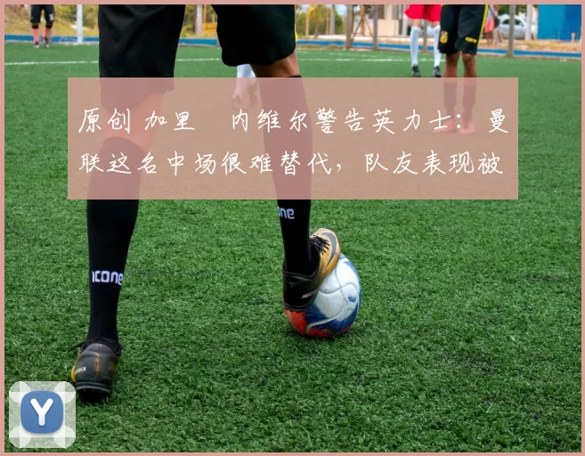 原创 加里・内维尔警告英力士：曼联这名中场很难替代，队友表现被赞 “离谱”